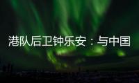 港队后卫钟乐安：与中国队的比赛像“德比”，大家充满期待