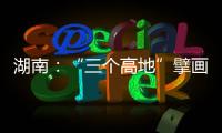 湖南：“三个高地”擘画新时代高质量发展新蓝图