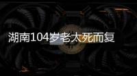 湖南104岁老太死而复生
�，亲口讲述死后发生何事
，专家听完都震惊
