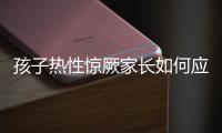 孩子热性惊厥家长如何应对？这些处理方法要记住