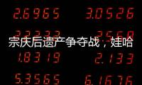 宗庆后遗产争夺战�，娃哈哈与宗馥莉陷舆论漩涡