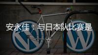 安永佳：与日本队比赛是一次良好的学习体验 进球能增强信心