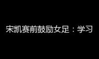 宋凯赛前鼓励女足	：学习武汉女足拼搏精神 克服天气困难加油向前