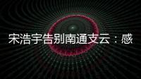 宋浩宇告别南通支云：感谢所有帮助过我的人，未来一定会更好