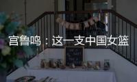 宫鲁鸣：这一支中国女篮没有新的“赵继伟”新的“姚明”倒是有了