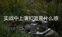 实战中上演扣篮是什么感觉？杨瀚森：我感觉我跳得不是很高