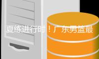 夏练进行时！广东男篮最新训练视频 重点加强一对一攻防