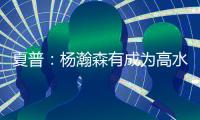 夏普：杨瀚森有成为高水平球员的潜力 他的身高&球商都能帮助球队