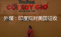 外媒：印度拟对美国征收报复性关税