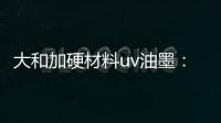 大和加硬材料uv油墨：遮盖力强 流平性好