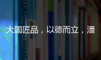 大国匠品，以德而立�
，潘小东的初心与德立的匠心精神