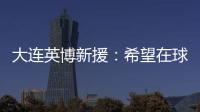 大连英博新援：希望在球场上回报大家的关爱 给所有球迷带来快乐