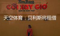 天空体育：贝利斯将租借回归罗萨里奥，热刺可在年底召回他