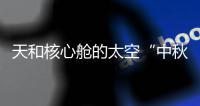 天和核心舱的太空“中秋礼包”有什么？怎么送到�？