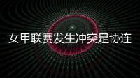 女甲联赛发生冲突足协连开7张罚单�！处罚双方球队球员官员