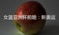 女篮亚洲杯前瞻�
：新奥运周期第一战，中国女篮着眼长远