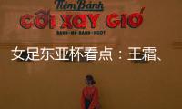 女足东亚杯看点：王霜	、张琳艳两大核心回归�，新人带来活力与速度