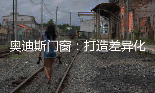 奥迪斯门窗不断加速渠道扩张
