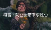 塔雷	：阿囧会带来求胜心态；希望亚沙里的事能皆大欢喜