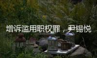 增诉滥用职权罪，尹锡悦遭韩国检方追加起诉