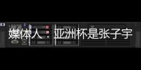 媒体人：亚洲杯是张子宇等新锐作为主力的首次比赛 承载颇多期待