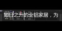 如日之升的全铝家居
，为何能屡屡打败传统的木质家具!