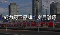 威力厨卫品牌：岁月雕琢成模范 技术为先创品质