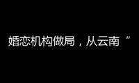 婚恋机构做局
，从云南“买”老婆：一桩涉案上千万的组团骗婚