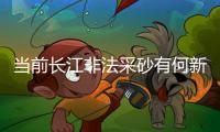 当前长江非法采砂有何新特点？公安部：工具更隐蔽	、团伙组织化更严密