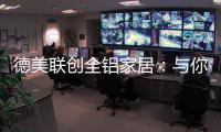 德美联创全铝家居：与你有一场生命中最美的相见