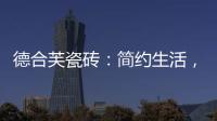 德合芙瓷砖
：简约生活�，从宏美开始