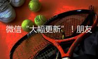微信“大幅更新”！朋友圈功能又升级