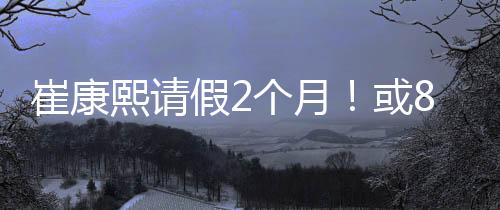 “老崔请假时长是崔康两个月