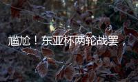 尴尬�！东亚杯两轮战罢，四支参赛球队仅国足1球未进