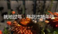 就地过年
，年货市场年味咋样	？——新华社记者为你打前站
