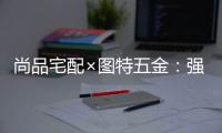 尚品宅配×图特五金�：强强联合，共同打造国货精品