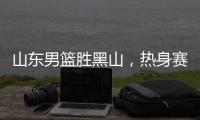 山东男篮胜黑山，热身赛三连胜，4人得分上双
，6名年轻人得到机会