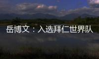 岳博文�：入选拜仁世界队让我走出舒适区	，拜仁也是我梦想的俱乐部
