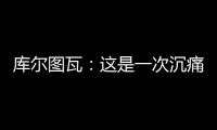 库尔图瓦：这是一次沉痛的教训，我们为自己的表现向球迷道歉