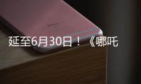 延至6月30日！《哪吒2》第四次延期