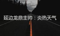 延边龙鼎主帅：炎热天气里双方都是拼尽全力	，两队都辛苦了