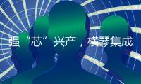 强“芯”兴产	，横琴集成电路扶持政策优化升级