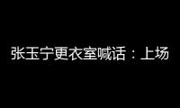 张玉宁更衣室喊话：上场了就去为身边每个队友负责
，大胆展示自己