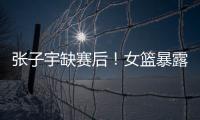 张子宇缺赛后！女篮暴露真实水平�，宫鲁鸣应及时放弃这位巨人
