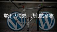 常州队助教：我们的意志品质肯定一直在线，要把失去的夺回来