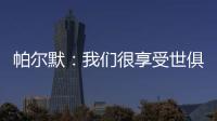 帕尔默：我们很享受世俱杯的旅程，希望能在决赛中取胜