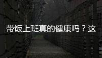带饭上班真的健康吗
？这些注意事项要知道