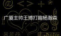 广厦主帅王博打趣杨瀚森�：我让他在季后赛得到了充足的锻炼