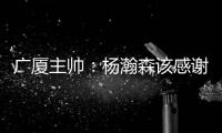 广厦主帅：杨瀚森该感谢我 季后赛给他充足的锻炼 让他那么早来美国