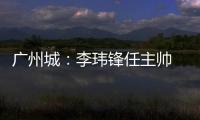 广州城：李玮锋任主帅 肇俊哲任技术总监